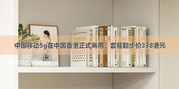 中国移动5g在中国香港正式商用：套餐起步价338港元
