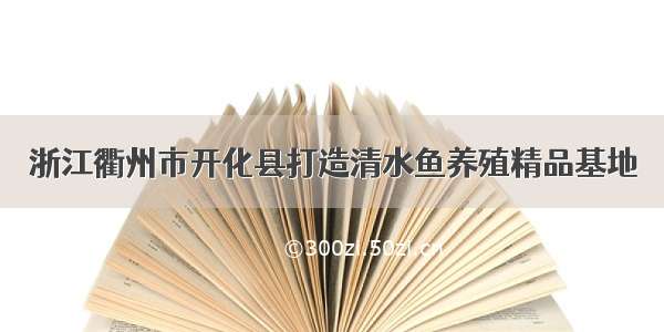 浙江衢州市开化县打造清水鱼养殖精品基地