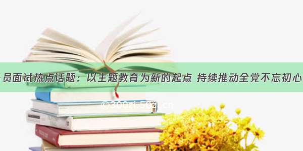 国家公务员面试热点话题：以主题教育为新的起点 持续推动全党不忘初心牢记使命