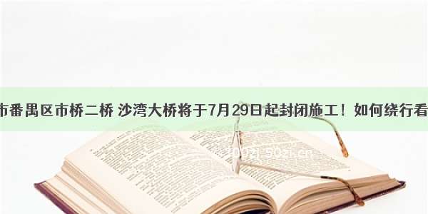 广州市番禺区市桥二桥 沙湾大桥将于7月29日起封闭施工！如何绕行看这里！