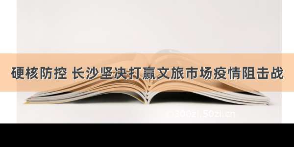 硬核防控 长沙坚决打赢文旅市场疫情阻击战