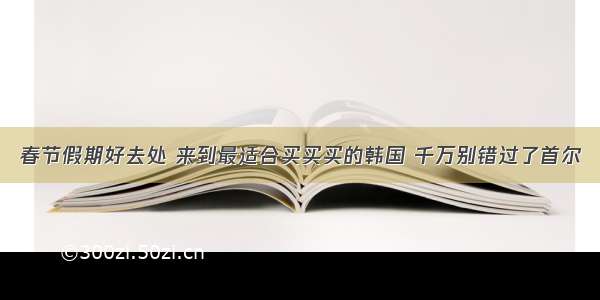 春节假期好去处 来到最适合买买买的韩国 千万别错过了首尔