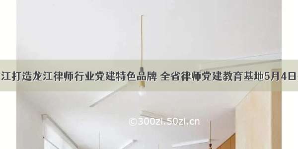 黑龙江打造龙江律师行业党建特色品牌 全省律师党建教育基地5月4日揭牌