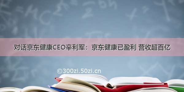 对话京东健康CEO辛利军：京东健康已盈利 营收超百亿