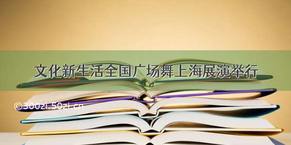 文化新生活全国广场舞上海展演举行