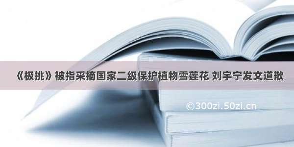 《极挑》被指采摘国家二级保护植物雪莲花 刘宇宁发文道歉