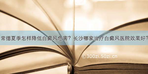 常德夏季怎样降低白癜风危害？长沙哪家治疗白癜风医院效果好？