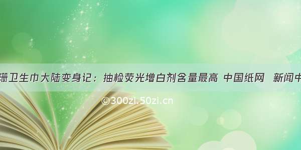 舒珊卫生巾大陆变身记：抽检荧光增白剂含量最高 中国纸网  新闻中心