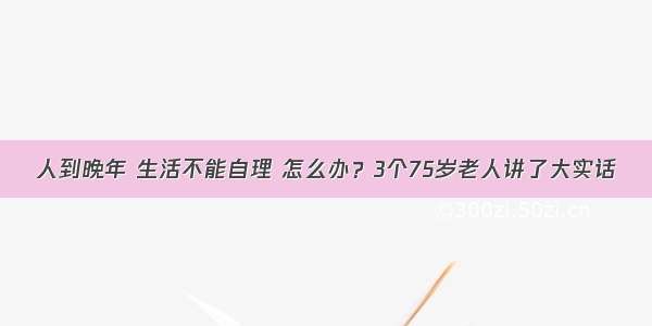 人到晚年 生活不能自理 怎么办？3个75岁老人讲了大实话