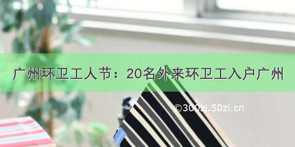 广州环卫工人节：20名外来环卫工入户广州