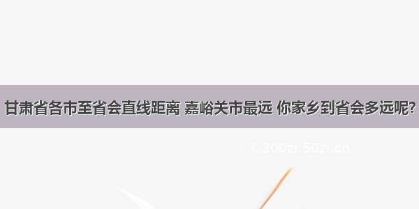 甘肃省各市至省会直线距离 嘉峪关市最远 你家乡到省会多远呢？