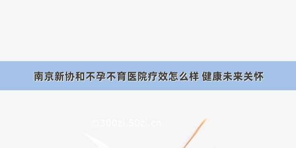 南京新协和不孕不育医院疗效怎么样 健康未来关怀