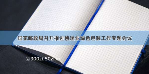 国家邮政局召开推进快递业绿色包装工作专题会议