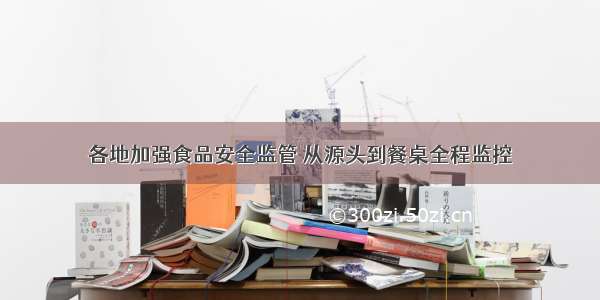 各地加强食品安全监管 从源头到餐桌全程监控