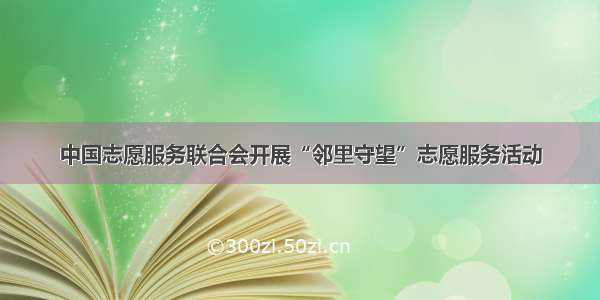 中国志愿服务联合会开展“邻里守望”志愿服务活动