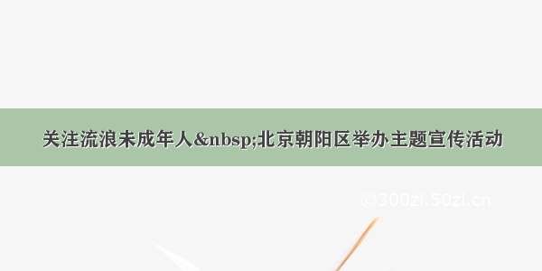 关注流浪未成年人 北京朝阳区举办主题宣传活动