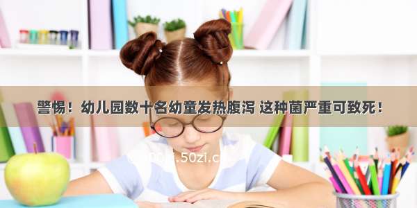 警惕！幼儿园数十名幼童发热腹泻 这种菌严重可致死！