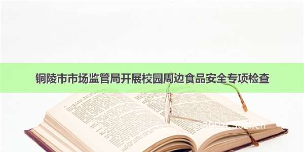 铜陵市市场监管局开展校园周边食品安全专项检查