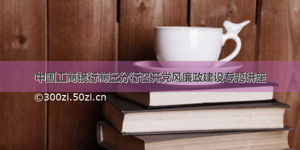 中国工商银行商丘分行召开党风廉政建设专题讲座