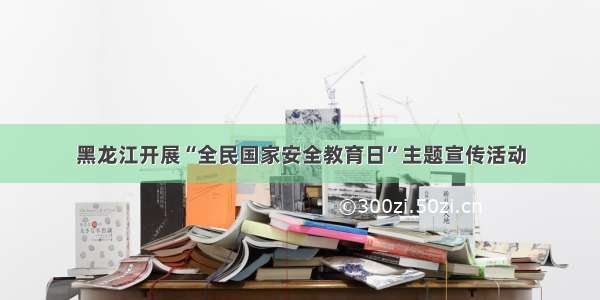 黑龙江开展“全民国家安全教育日”主题宣传活动