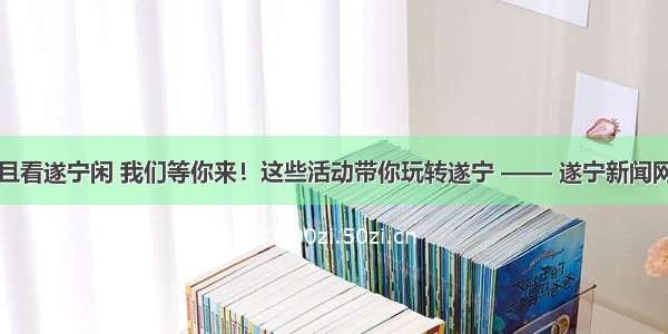 且看遂宁闲 我们等你来！这些活动带你玩转遂宁 —— 遂宁新闻网