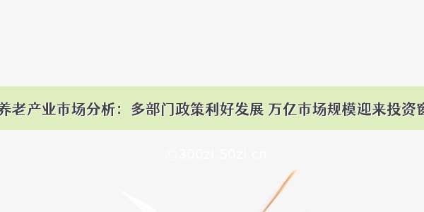 中国养老产业市场分析：多部门政策利好发展 万亿市场规模迎来投资窗口期