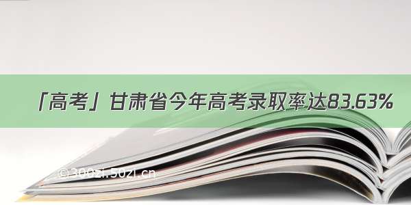 「高考」甘肃省今年高考录取率达83.63%