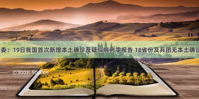 国家卫健委：19日我国首次新增本土确诊及疑似病例零报告 18省份及兵团无本土确诊及疑