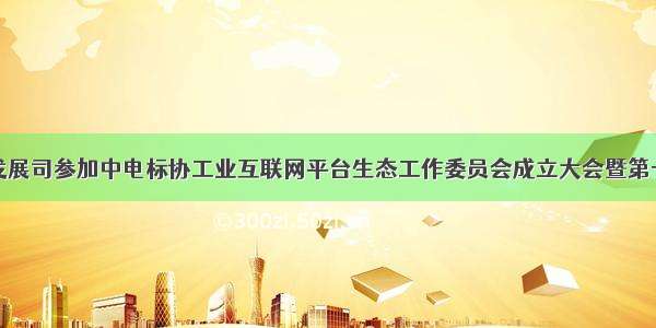 信息技术发展司参加中电标协工业互联网平台生态工作委员会成立大会暨第一届委员会