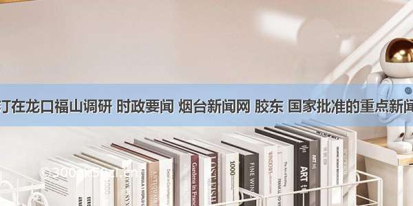 张江汀在龙口福山调研 时政要闻 烟台新闻网 胶东 国家批准的重点新闻网站