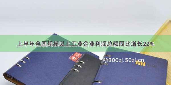 上半年全国规模以上工业企业利润总额同比增长22%