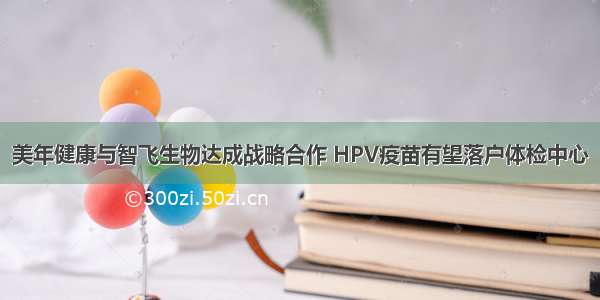 美年健康与智飞生物达成战略合作 HPV疫苗有望落户体检中心