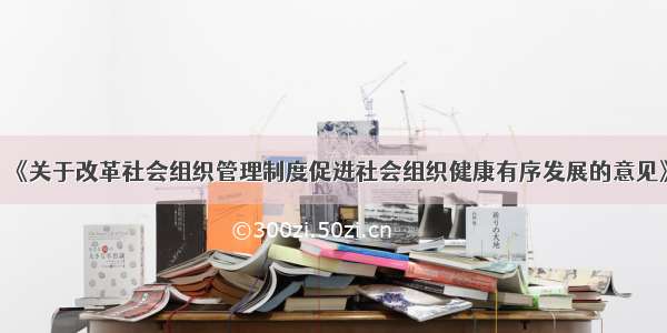 《关于改革社会组织管理制度促进社会组织健康有序发展的意见》