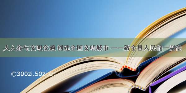 人人参与文明交通 创建全国文明城市 ——致全县人民的一封信