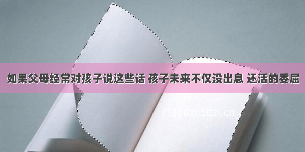 如果父母经常对孩子说这些话 孩子未来不仅没出息 还活的委屈