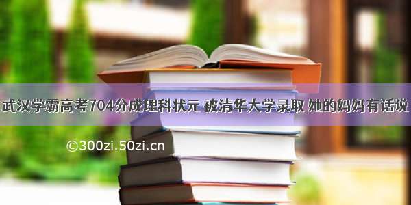 武汉学霸高考704分成理科状元 被清华大学录取 她的妈妈有话说