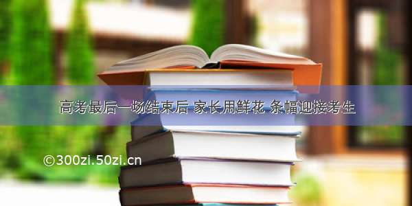 高考最后一场结束后 家长用鲜花 条幅迎接考生