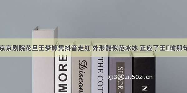 北京京剧院花旦王梦婷凭抖音走红 外形酷似范冰冰 正应了王珮瑜那句话