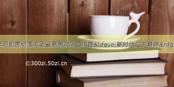 省审计厅关于传达学习和贯彻落实全省思想政治工作暨&ldquo;新时代辽宁精神&rdquo;发布电视电话会