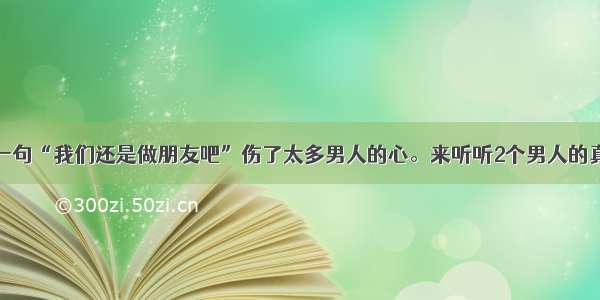 女人一句“我们还是做朋友吧”伤了太多男人的心。来听听2个男人的真心话