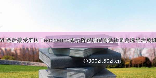 WE赛后接受群访 Teacherma表示阵容适配的话还是会选绝活英雄