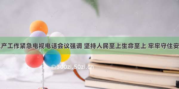 全市安全生产工作紧急电视电话会议强调 坚持人民至上生命至上 牢牢守住安全生产底线