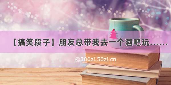 【搞笑段子】朋友总带我去一个酒吧玩……