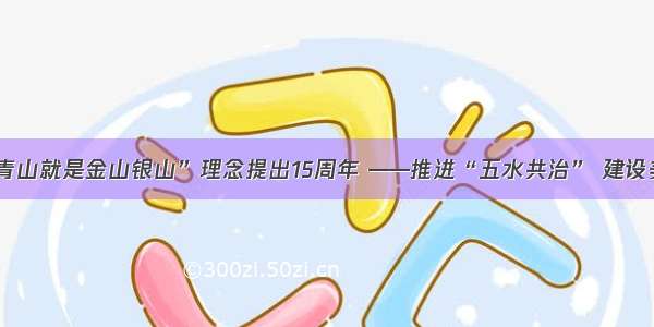 “绿水青山就是金山银山”理念提出15周年 ——推进“五水共治” 建设美丽丽水