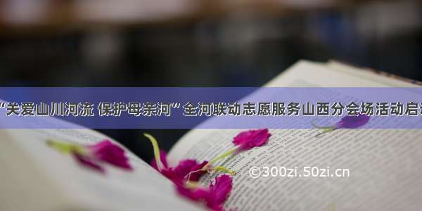 “关爱山川河流 保护母亲河”全河联动志愿服务山西分会场活动启动