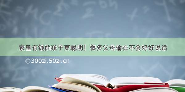 家里有钱的孩子更聪明！很多父母输在不会好好说话