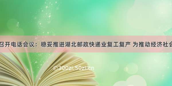 国家邮政局召开电话会议：稳妥推进湖北邮政快递业复工复产 为推动经济社会发展作出更