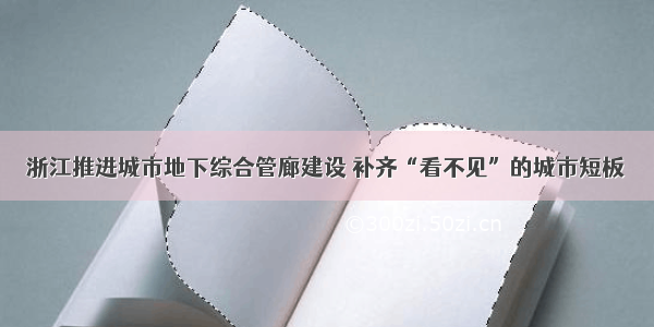 浙江推进城市地下综合管廊建设 补齐“看不见”的城市短板