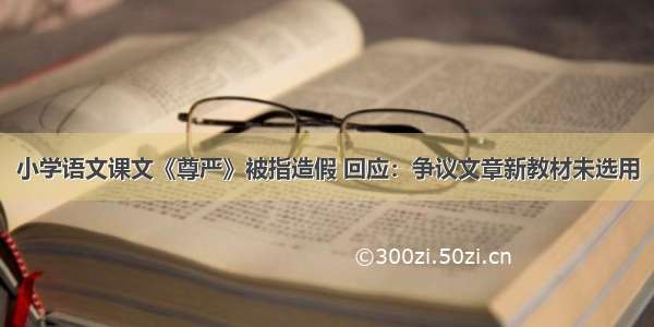 小学语文课文《尊严》被指造假 回应：争议文章新教材未选用