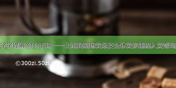 字字铿锵 句句千钧 ——上海昆剧团党总支全体党员重温入党誓词